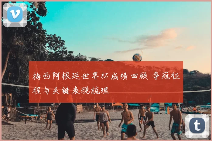 梅西阿根廷世界杯成绩回顾 争冠征程与关键表现梳理