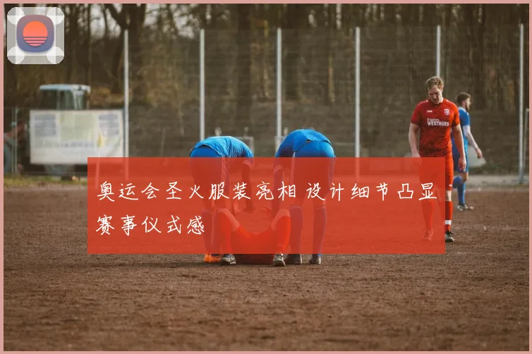 奥运会圣火服装亮相 设计细节凸显赛事仪式感