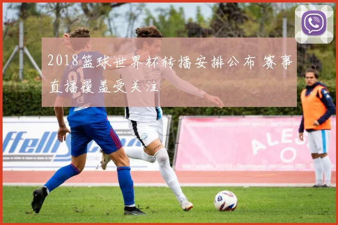 2018篮球世界杯转播安排公布 赛事直播覆盖受关注