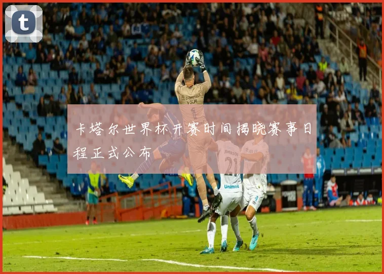 卡塔尔世界杯开赛时间揭晓赛事日程正式公布