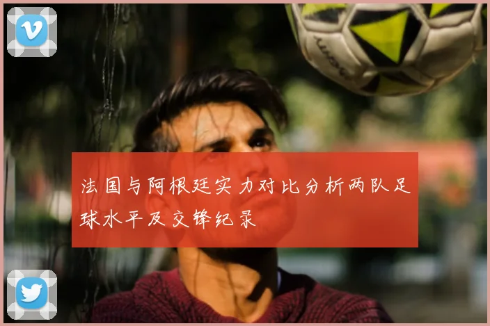 法国与阿根廷实力对比分析两队足球水平及交锋纪录