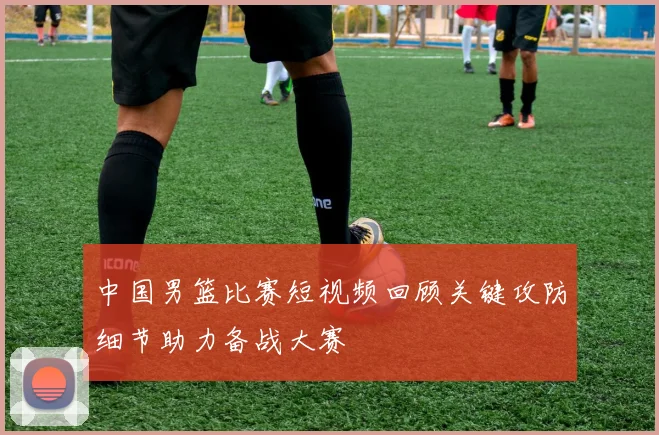 中国男篮比赛短视频回顾关键攻防细节助力备战大赛