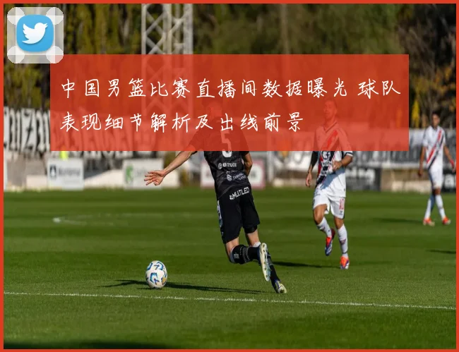 中国男篮比赛直播间数据曝光 球队表现细节解析及出线前景