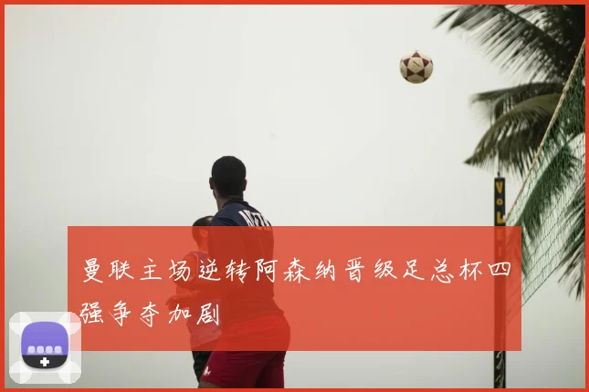 曼联主场逆转阿森纳晋级足总杯四强争夺加剧