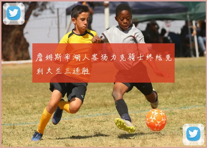 詹姆斯率湖人客场力克骑士终结克利夫兰三连胜