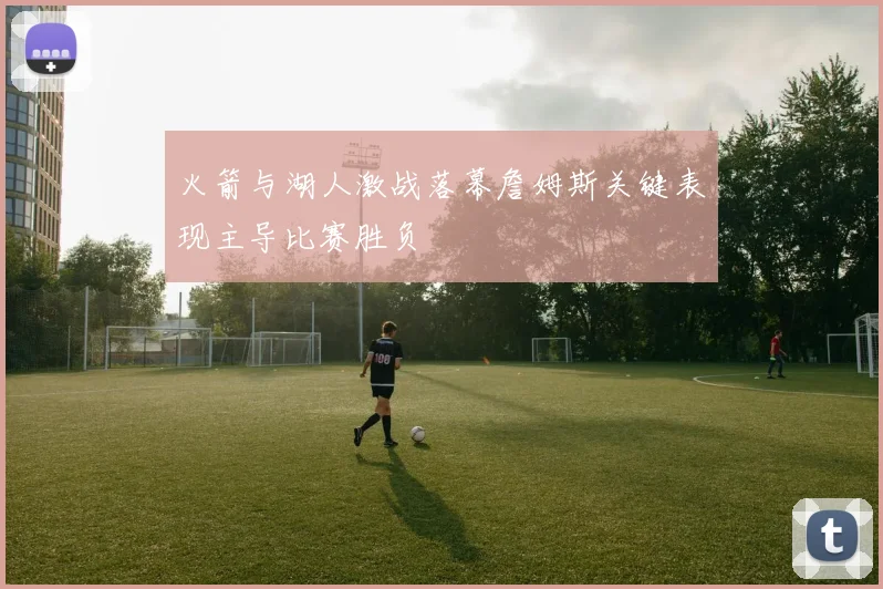 火箭与湖人激战落幕詹姆斯关键表现主导比赛胜负