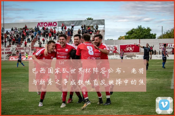 巴西国家队世界杯阵容公布,老将与新秀之争成教练首发抉择中的焦点