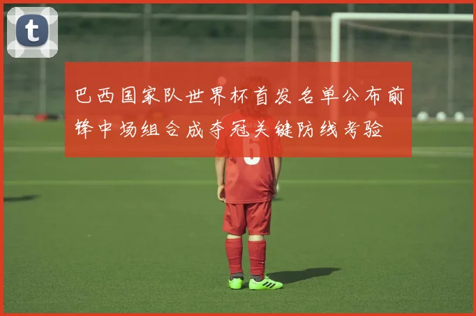 巴西国家队世界杯首发名单公布前锋中场组合成夺冠关键防线考验