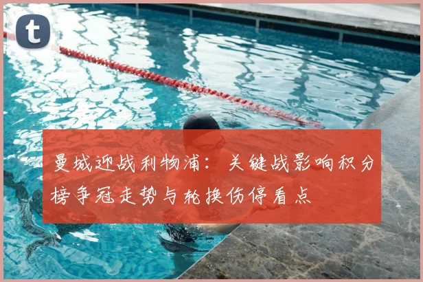 曼城迎战利物浦：关键战影响积分榜争冠走势与轮换伤停看点