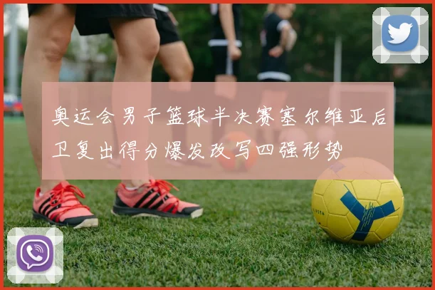 奥运会男子篮球半决赛塞尔维亚后卫复出得分爆发改写四强形势