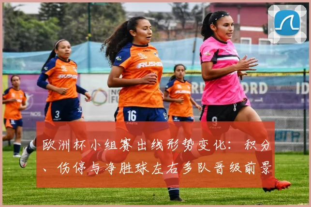 欧洲杯小组赛出线形势变化：积分、伤停与净胜球左右多队晋级前景