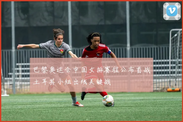 巴黎奥运会中国女排赛程公布首战土耳其小组出线关键战