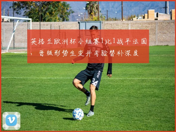 英格兰欧洲杯小组赛1比1战平法国，晋级形势生变并考验替补深度