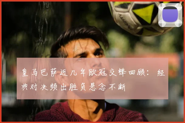 皇马巴萨近几年欧冠交锋回顾:经典对决频出胜负悬念不断