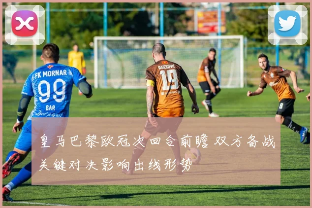 皇马巴黎欧冠次回合前瞻 双方备战关键对决影响出线形势