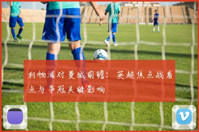 利物浦对曼城前瞻：英超焦点战看点与争冠关键影响