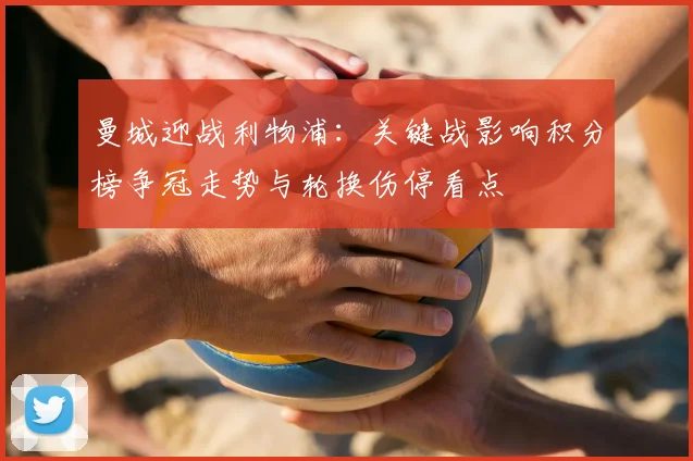 曼城迎战利物浦：关键战影响积分榜争冠走势与轮换伤停看点