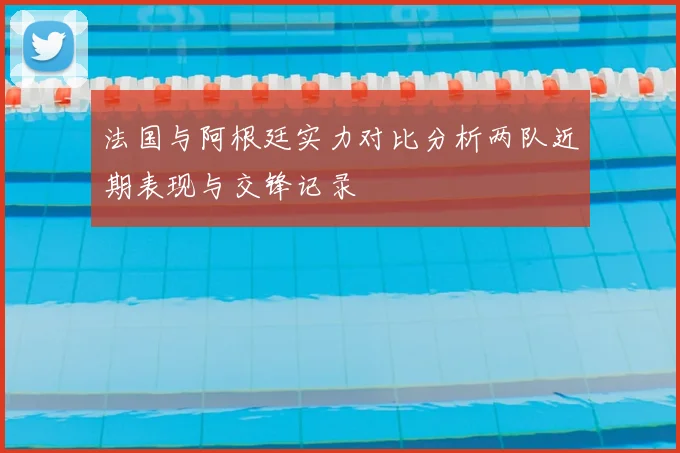 法国与阿根廷实力对比分析两队近期表现与交锋记录