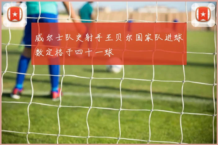 威尔士队史射手王贝尔国家队进球数定格于四十一球