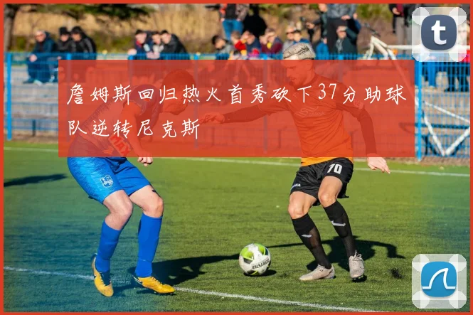 詹姆斯回归热火首秀砍下37分助球队逆转尼克斯